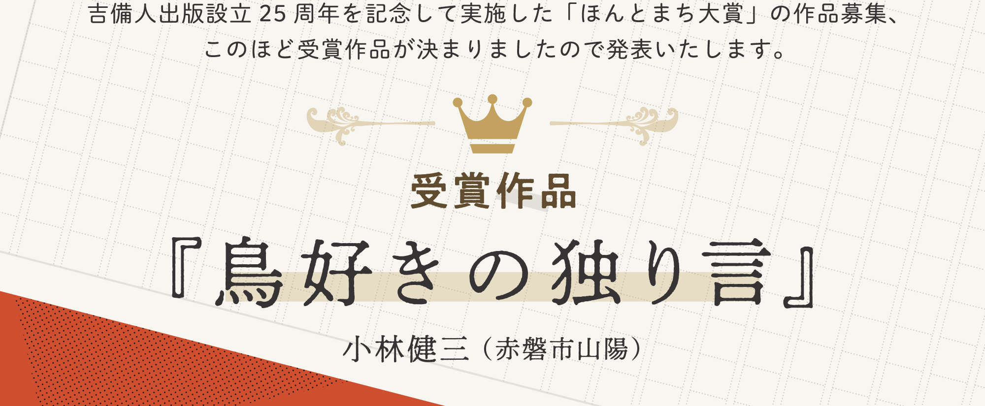 吉備人出版設立25周年を記念して実施した「ほんとまち大賞」の作品募集、このほど受賞作品が決まりましたので発表いたします。受賞作品『鳥好きの独り言』小林健三（赤磐市山陽）